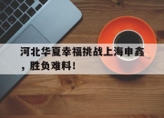 华体会官网-包含河北华夏幸福挑战上海申鑫，胜负难料！的词条