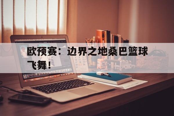 关于欧预赛：边界之地桑巴篮球飞舞！的信息